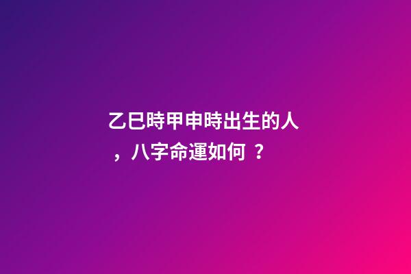 乙巳時甲申時出生的人，八字命運如何？